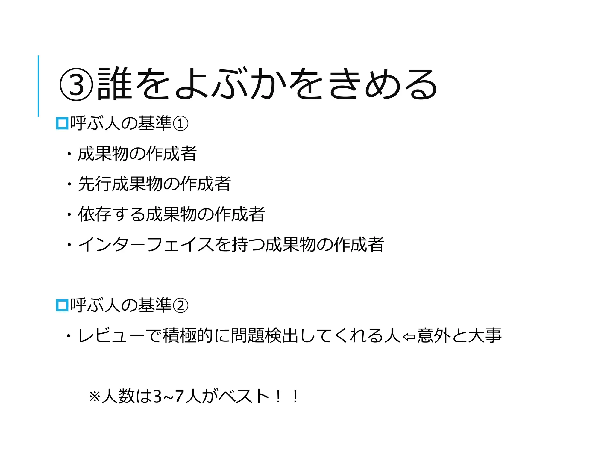 ③誰をよぶかをきめる 
呼ぶ人の基準① 
・成果物の作成者 
・先行成果物の作成者 
・依存する成果物の作成者 
・インターフェイスを持つ成果物の作成者 
呼ぶ人の基準② 
・レビューで積極的に問題検出してくれる人⇦意外と大事 
※人数は3~7人がベスト！！ 
 