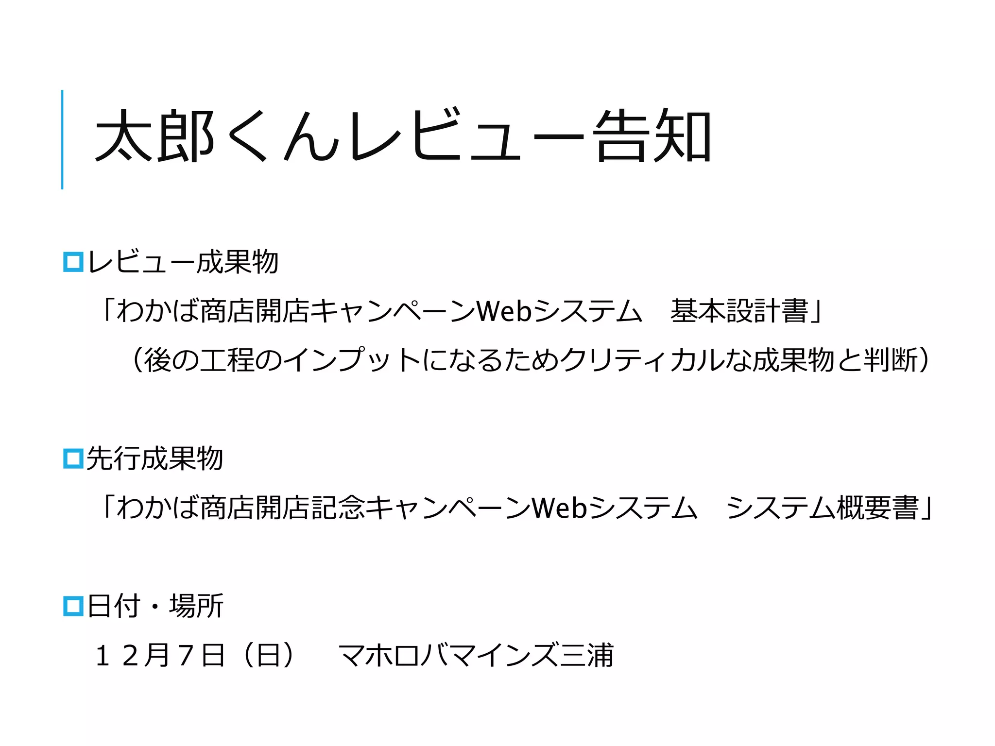 太郎くんレビュー告知 
レビュー成果物 
「わかば商店開店キャンペーンWebシステム基本設計書」 
（後の工程のインプットになるためクリティカルな成果物と判断） 
先行成果物 
「わかば商店開店記念キャンペーンWebシステムシステム概要書」 
日付・場所 
１２月７日（日） マホロバマインズ三浦 
 