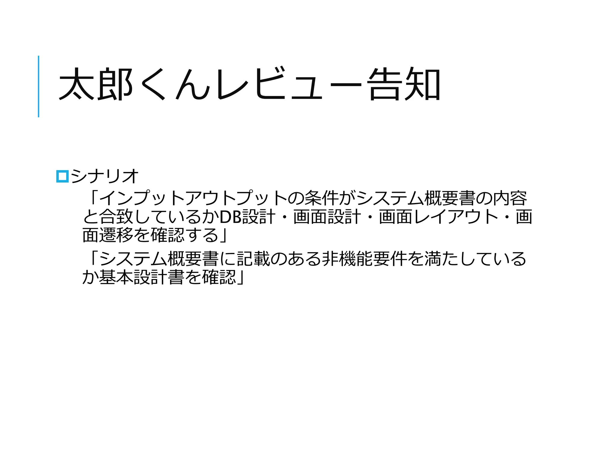 太郎くんレビュー告知 
シナリオ 
「インプットアウトプットの条件がシステム概要書の内容 
と合致しているかDB設計・画面設計・画面レイアウト・画 
面遷移を確認する」 
「システム概要書に記載のある非機能要件を満たしている 
か基本設計書を確認」 
 