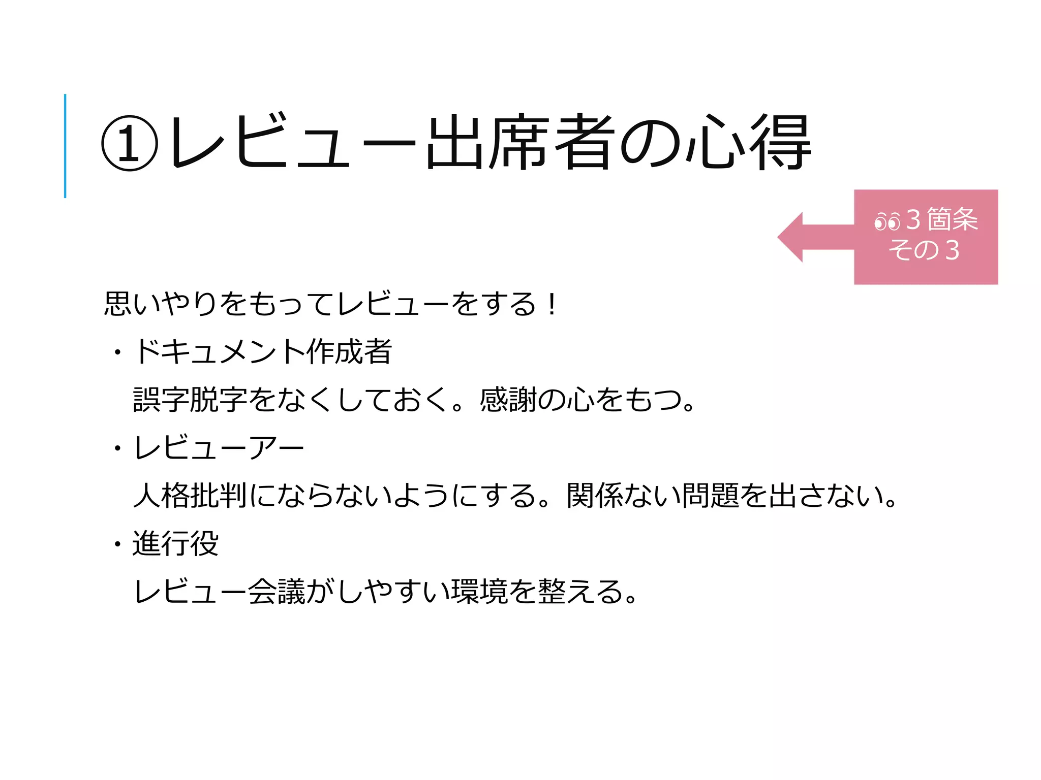 ①レビュー出席者の心得 
思いやりをもってレビューをする！ 
・ドキュメント作成者 
誤字脱字をなくしておく。感謝の心をもつ。 
・レビューアー 
人格批判にならないようにする。関係ない問題を出さない。 
・進行役 
レビュー会議がしやすい環境を整える。 
３箇条 
その３ 
 