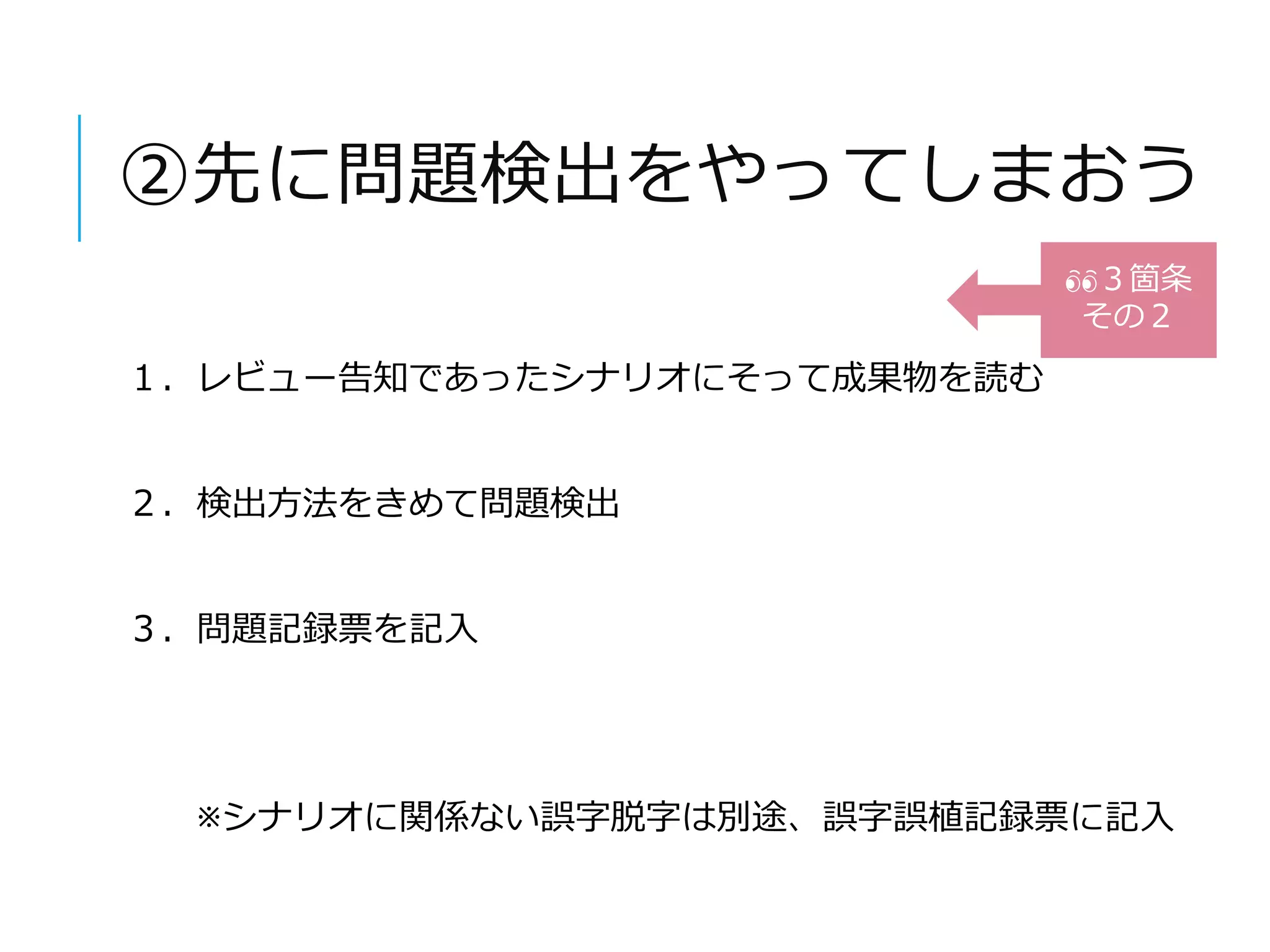 ②先に問題検出をやってしまおう 
１．レビュー告知であったシナリオにそって成果物を読む 
２．検出方法をきめて問題検出 
３．問題記録票を記入 
３箇条 
その２ 
※シナリオに関係ない誤字脱字は別途、誤字誤植記録票に記入 
 