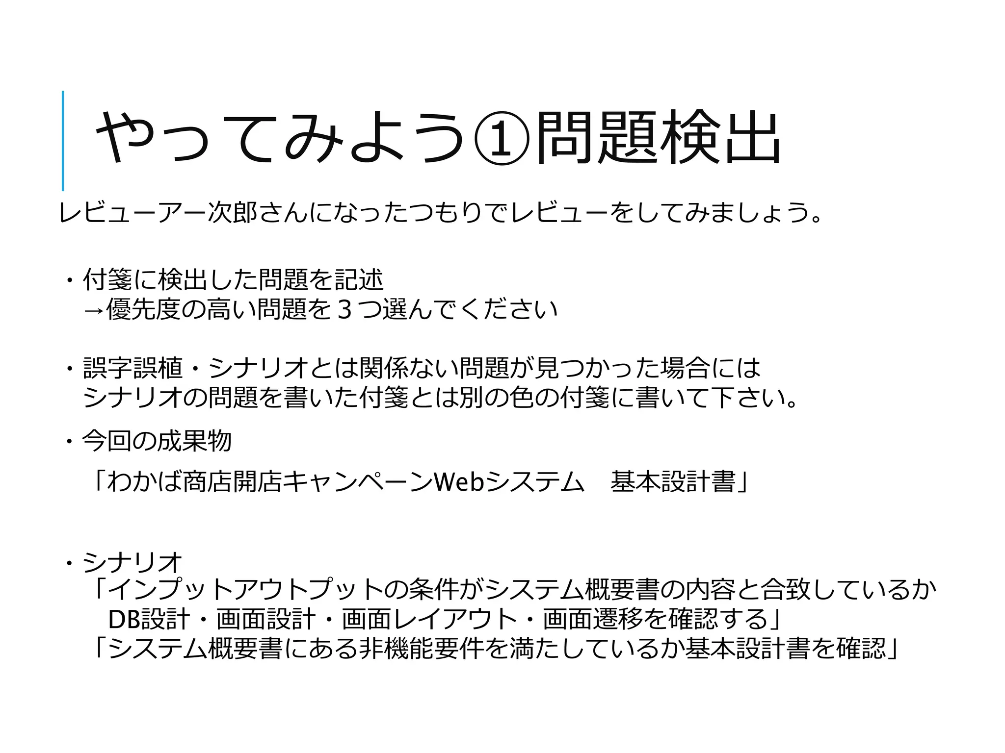 やってみよう①問題検出 
レビューアー次郎さんになったつもりでレビューをしてみましょう。 
・付箋に検出した問題を記述 
→優先度の高い問題を３つ選んでください 
・誤字誤植・シナリオとは関係ない問題が見つかった場合には 
シナリオの問題を書いた付箋とは別の色の付箋に書いて下さい。 
・今回の成果物 
「わかば商店開店キャンペーンWebシステム基本設計書」 
・シナリオ 
「インプットアウトプットの条件がシステム概要書の内容と合致しているか 
DB設計・画面設計・画面レイアウト・画面遷移を確認する」 
「システム概要書にある非機能要件を満たしているか基本設計書を確認」 
 