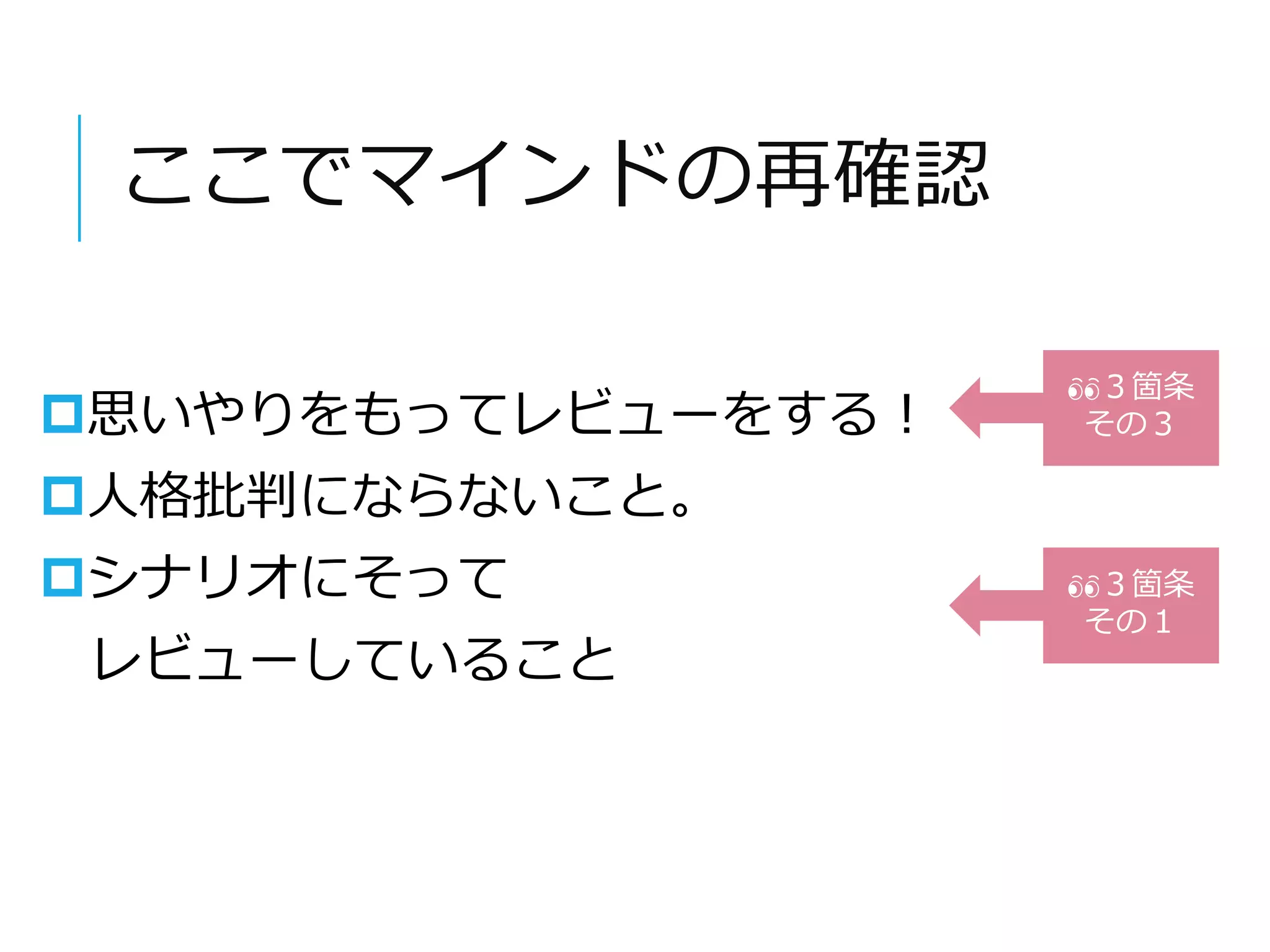 ここでマインドの再確認 
思いやりをもってレビューをする！ 
人格批判にならないこと。 
シナリオにそって 
レビューしていること 
３箇条 
その３ 
３箇条 
その１ 
 