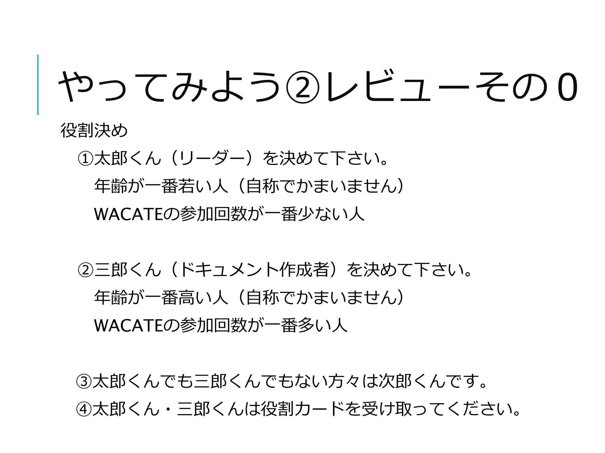 やってみよう②レビューその０ 
役割決め 
①太郎くん（リーダー）を決めて下さい。 
年齢が一番若い人（自称でかまいません） 
WACATEの参加回数が一番少ない人 
②三郎くん（ドキュメント作成者）を決めて下さい。 
年齢が一番高い人（自称でかまいません） 
WACATEの参加回数が一番多い人 
③太郎くんでも三郎くんでもない方々は次郎くんです。 
④太郎くん・三郎くんは役割カードを受け取ってください。 
 
