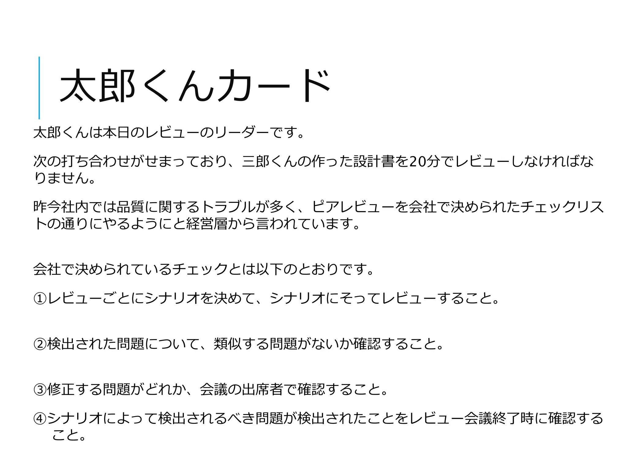 太郎くんカード 
太郎くんは本日のレビューのリーダーです。 
次の打ち合わせがせまっており、三郎くんの作った設計書を20分でレビューしなければな 
りません。 
昨今社内では品質に関するトラブルが多く、ピアレビューを会社で決められたチェックリス 
トの通りにやるようにと経営層から言われています。 
会社で決められているチェックとは以下のとおりです。 
①レビューごとにシナリオを決めて、シナリオにそってレビューすること。 
②検出された問題について、類似する問題がないか確認すること。 
③修正する問題がどれか、会議の出席者で確認すること。 
④シナリオによって検出されるべき問題が検出されたことをレビュー会議終了時に確認する 
こと。 
 