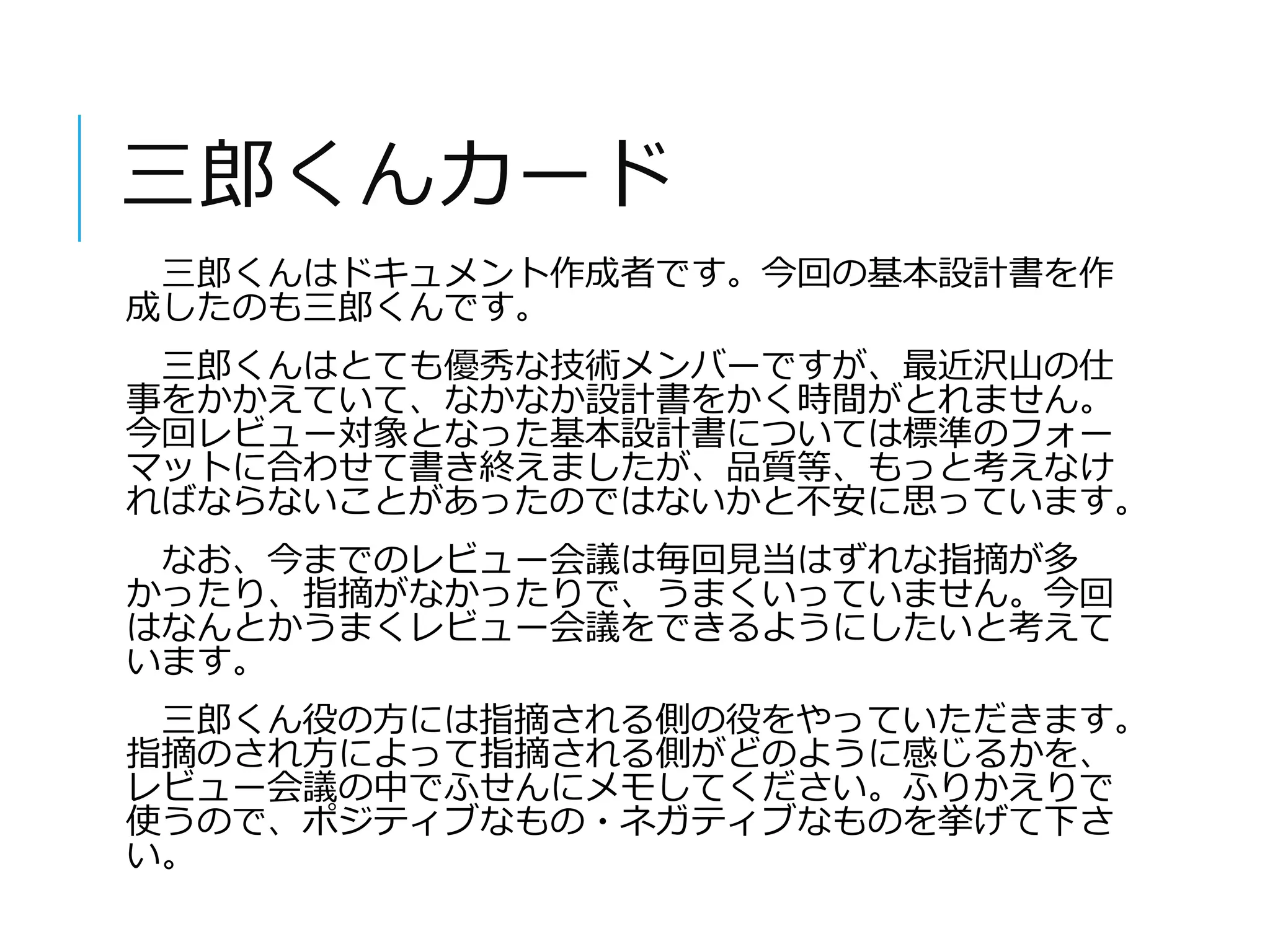 三郎くんカード 
三郎くんはドキュメント作成者です。今回の基本設計書を作 
成したのも三郎くんです。 
三郎くんはとても優秀な技術メンバーですが、最近沢山の仕 
事をかかえていて、なかなか設計書をかく時間がとれません。 
今回レビュー対象となった基本設計書については標準のフォー 
マットに合わせて書き終えましたが、品質等、もっと考えなけ 
ればならないことがあったのではないかと不安に思っています。 
なお、今までのレビュー会議は毎回見当はずれな指摘が多 
かったり、指摘がなかったりで、うまくいっていません。今回 
はなんとかうまくレビュー会議をできるようにしたいと考えて 
います。 
三郎くん役の方には指摘される側の役をやっていただきます。 
指摘のされ方によって指摘される側がどのように感じるかを、 
レビュー会議の中でふせんにメモしてください。ふりかえりで 
使うので、ポジティブなもの・ネガティブなものを挙げて下さ 
い。 
 