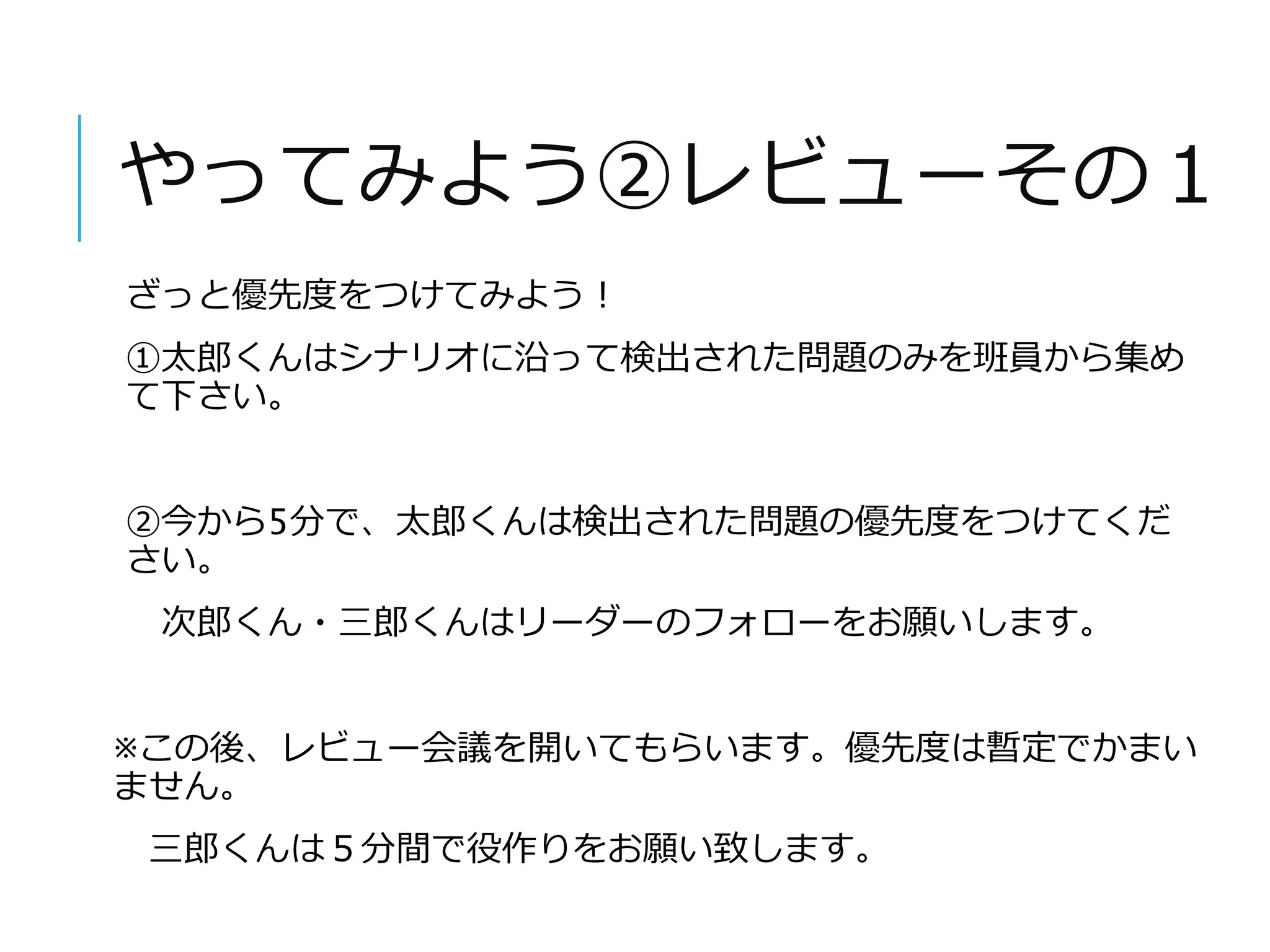 やってみよう②レビューその１ 
ざっと優先度をつけてみよう！ 
①太郎くんはシナリオに沿って検出された問題のみを班員から集め 
て下さい。 
②今から5分で、太郎くんは検出された問題の優先度をつけてくだ 
さい。 
次郎くん・三郎くんはリーダーのフォローをお願いします。 
※この後、レビュー会議を開いてもらいます。優先度は暫定でかまい 
ません。 
三郎くんは５分間で役作りをお願い致します。 
 