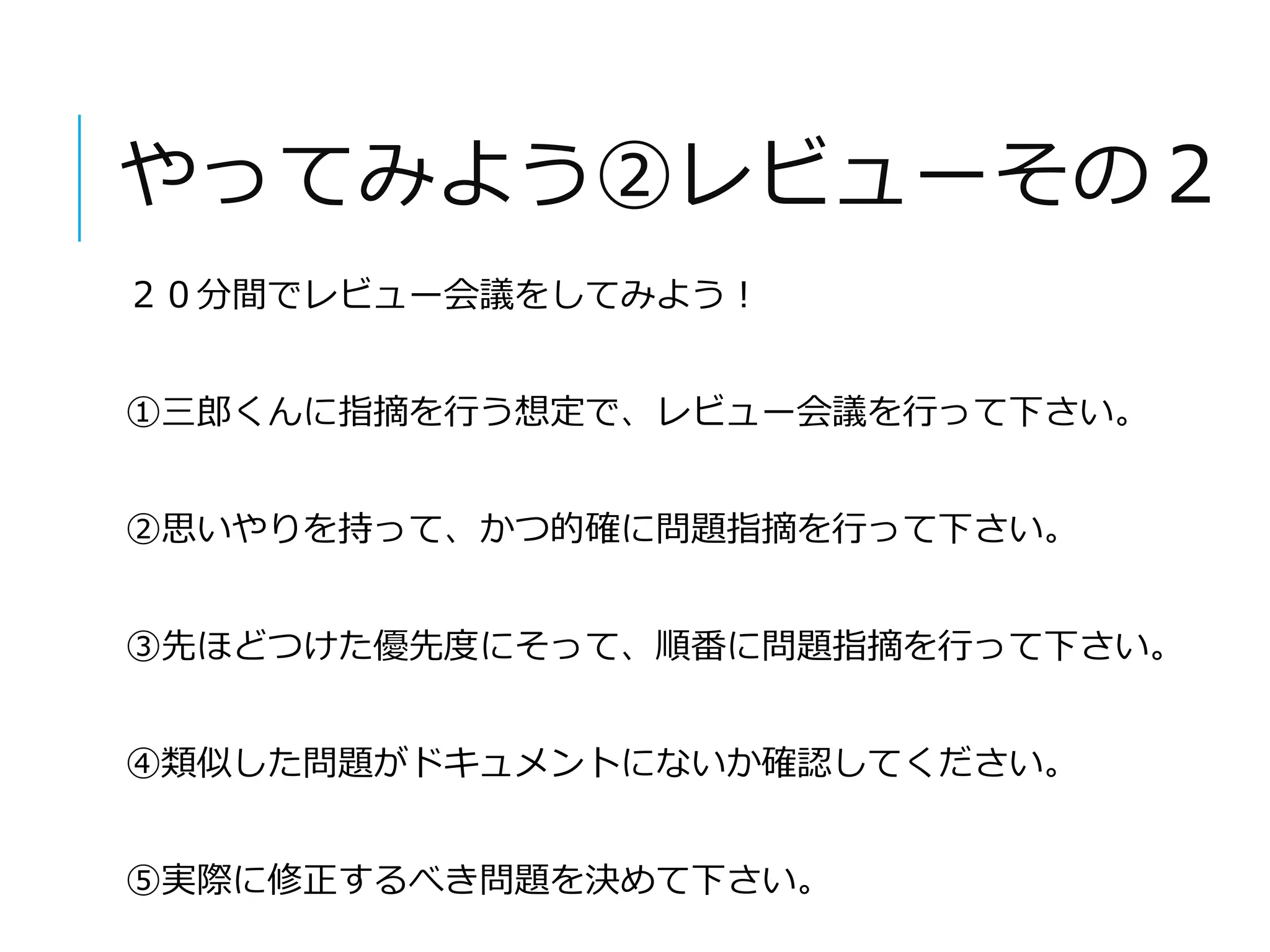 やってみよう②レビューその２ 
２０分間でレビュー会議をしてみよう！ 
①三郎くんに指摘を行う想定で、レビュー会議を行って下さい。 
②思いやりを持って、かつ的確に問題指摘を行って下さい。 
③先ほどつけた優先度にそって、順番に問題指摘を行って下さい。 
④類似した問題がドキュメントにないか確認してください。 
⑤実際に修正するべき問題を決めて下さい。 
 