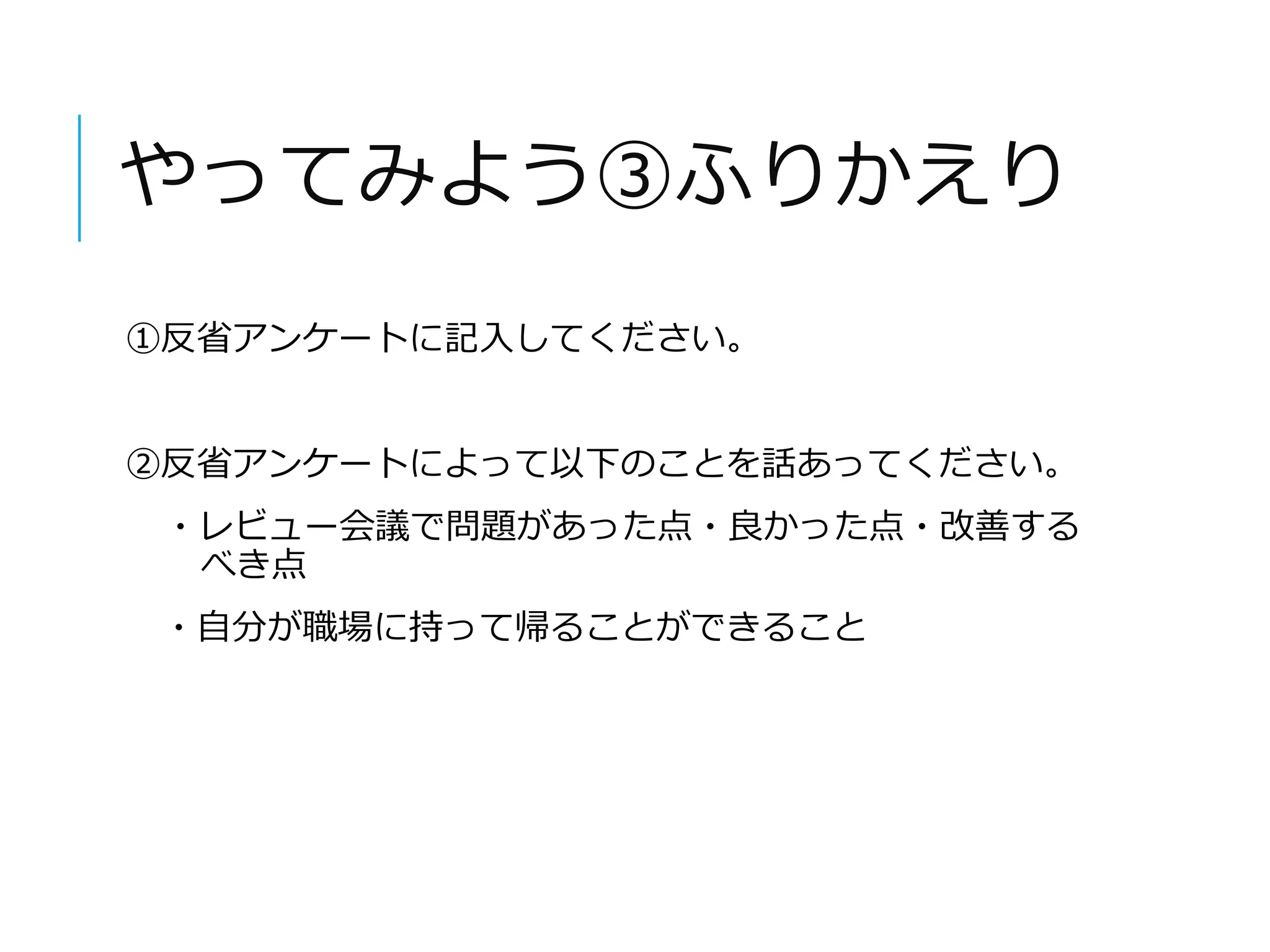 やってみよう③ふりかえり 
①反省アンケートに記入してください。 
②反省アンケートによって以下のことを話あってください。 
・レビュー会議で問題があった点・良かった点・改善する 
べき点 
・自分が職場に持って帰ることができること 
 