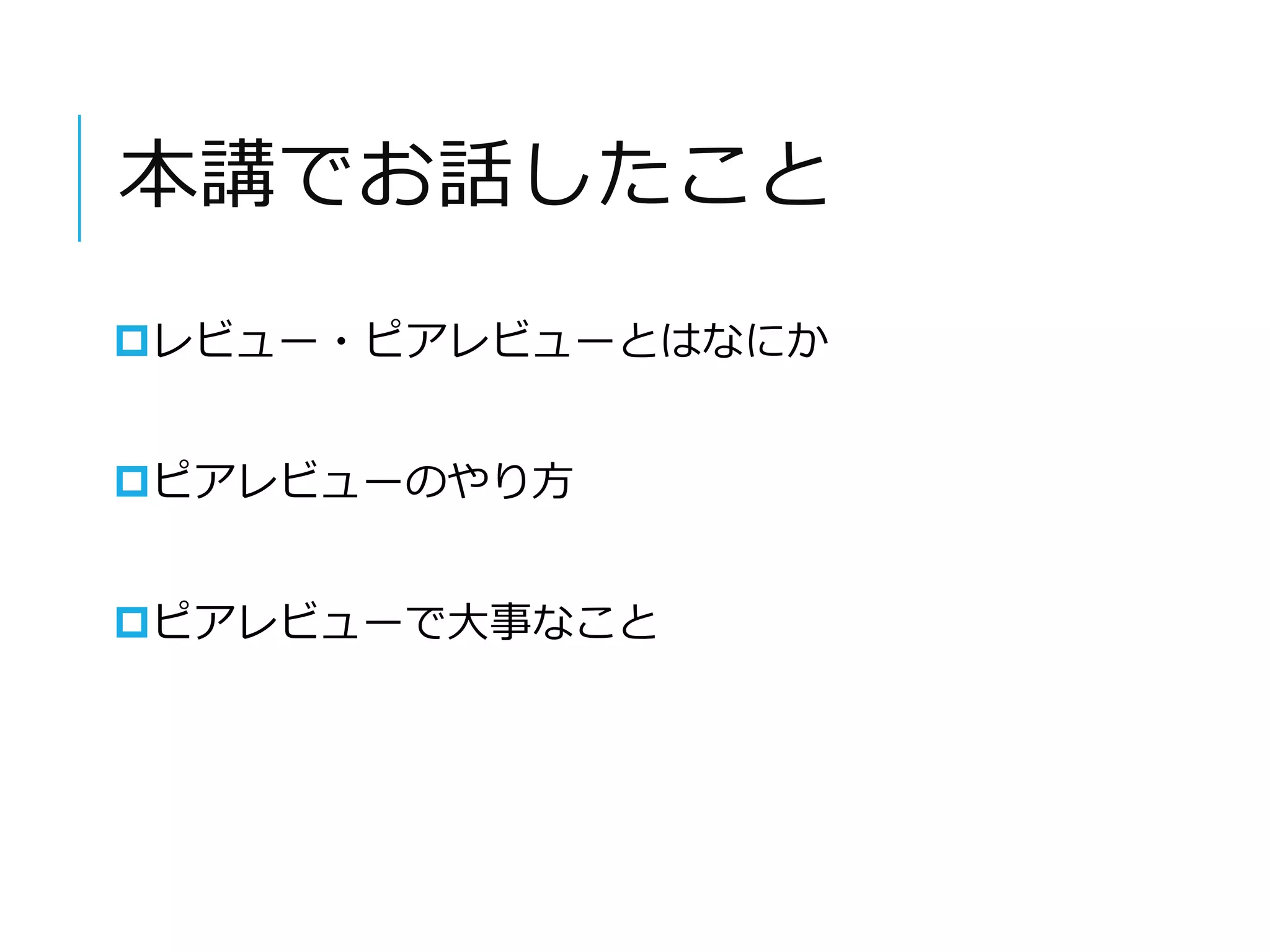 本講でお話したこと 
レビュー・ピアレビューとはなにか 
ピアレビューのやり方 
ピアレビューで大事なこと 
 