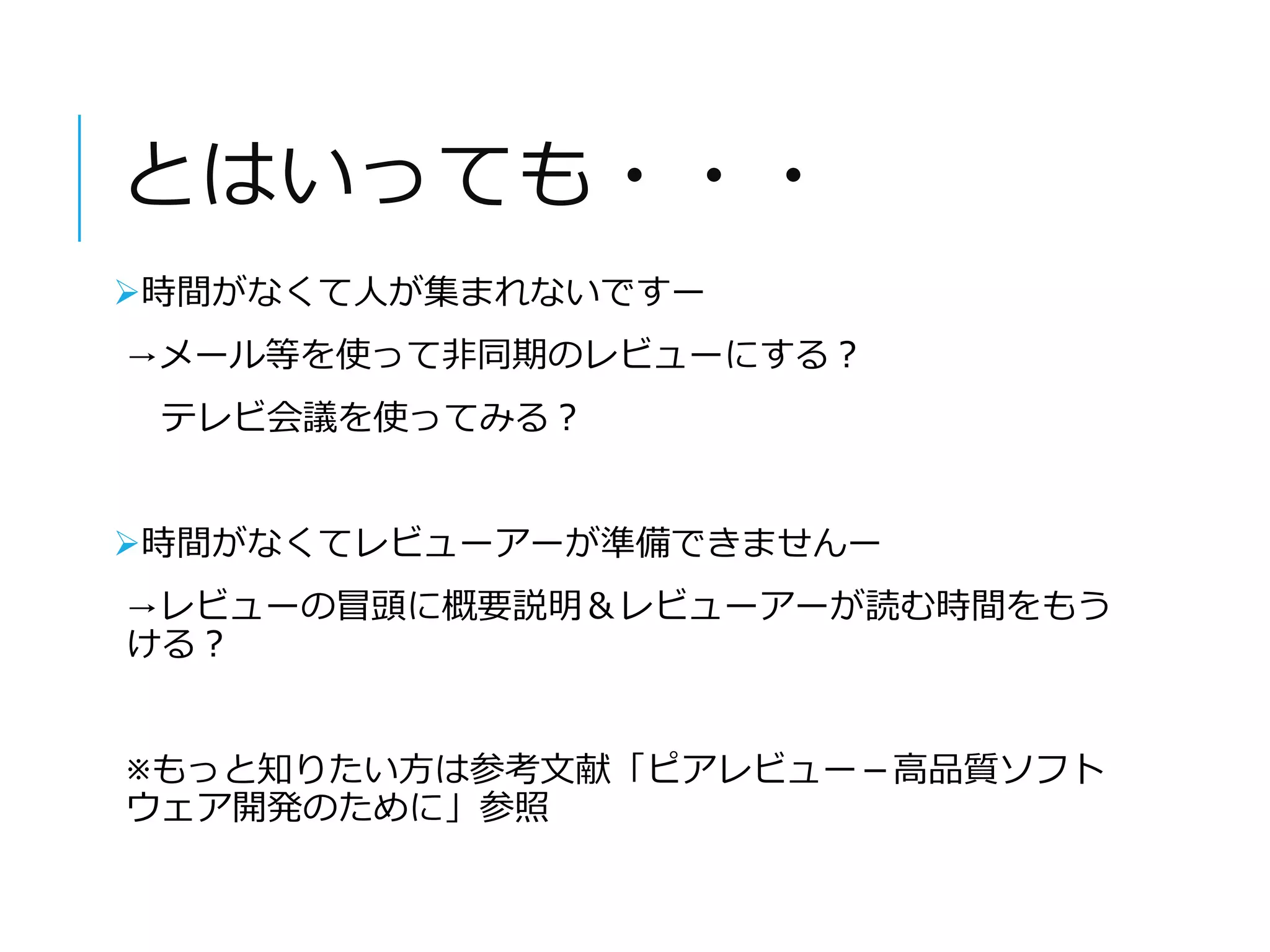 とはいっても・・・ 
時間がなくて人が集まれないですー 
→メール等を使って非同期のレビューにする？ 
テレビ会議を使ってみる？ 
時間がなくてレビューアーが準備できませんー 
→レビューの冒頭に概要説明＆レビューアーが読む時間をもう 
ける？ 
※もっと知りたい方は参考文献「ピアレビュー－高品質ソフト 
ウェア開発のために」参照 
 