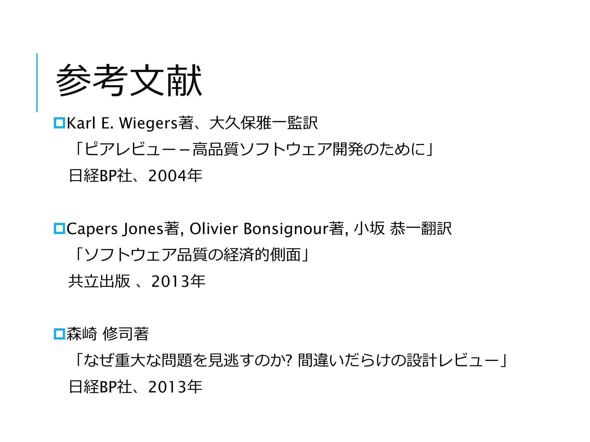 参考文献 
Karl E. Wiegers著、大久保雅一監訳 
「ピアレビュー－高品質ソフトウェア開発のために」 
日経BP社、2004年 
Capers Jones著, Olivier Bonsignour著, 小坂恭一翻訳 
「ソフトウェア品質の経済的側面」 
共立出版、2013年 
森崎修司著 
「なぜ重大な問題を見逃すのか? 間違いだらけの設計レビュー」 
日経BP社、2013年 
 