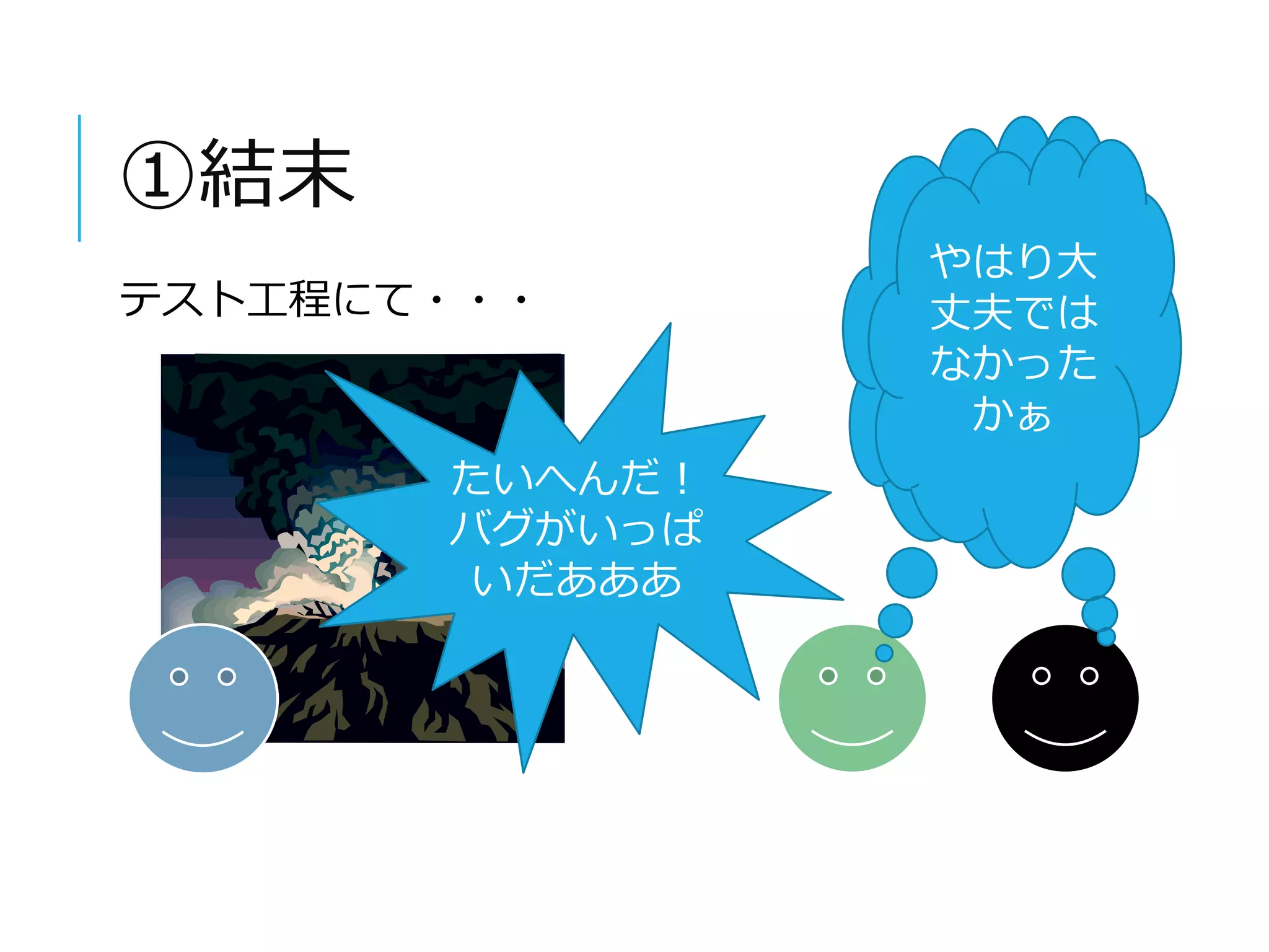 ①結末 
テスト工程にて・・・ 
たいへんだ！ 
バグがいっぱ 
いだあああ 
やはり大 
丈夫では 
なかった 
やはり大丈夫で 
はなかったかぁ 
かぁ 
 