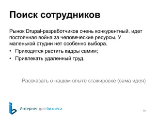 Поиск сотрудников 
Рынок Drupal-разработчиков очень конкурентный, идет 
постоянная война за человеческие ресурсы. У 
маленькой студии нет особенно выбора. 
• Приходится растить кадры самим; 
• Привлекать удаленный труд. 
Рассказать о нашем опыте стажировке (сама идея) 
10 
 