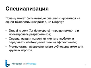Специализация 
Почему может быть выгодно специализироваться на 
одной технологии (например, на Drupal)? 
• Drupal is sexy (for developers) – проще находить и 
мотивировать разработчиков; 
• Специализация позволяет «копать глубоко» и 
передавать необходимые знания эффективнее; 
• Можно стать привлекательным субподрядчиком для 
крупных игроков. 
8 
 