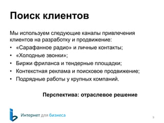 Поиск клиентов 
Мы используем следующие каналы привлечения 
клиентов на разработку и продвижение: 
• «Сарафанное радио» и личные контакты; 
• «Холодные звонки»; 
• Биржи фриланса и тендерные площадки; 
• Контекстная реклама и поисковое продвижение; 
• Подрядные работы у крупных компаний. 
Перспектива: отраслевое решение 
9 
 