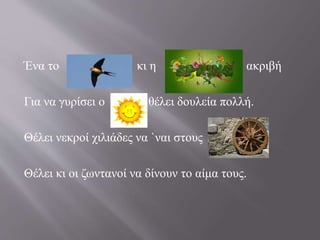 Ένα το κι η ακριβή 
Για να γυρίσει ο θέλει δουλεία πολλή. 
Θέλει νεκροί χιλιάδες να `ναι στους 
Θέλει κι οι ζωντανοί να δίνουν το αίμα τους. 
 