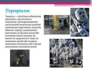 Тероризм 
зм — суспільно небезпечна 
Терори́ 
діяльність, яка полягає у 
свідомому, цілеспрямованому 
застосуванні насильства шляхом 
захоплення заручників, підпалів, 
убивств, тортур, залякування 
населення та органів влади або 
вчинення інших зазіхань на 
життя чи здоров'я ні в чому не 
повинних людей або погрози 
вчинення злочинних дій з метою 
досягнення злочинних цілей 
 