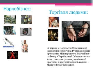 Наркобізнес: 
Торгівля людьми: 
19 червня у Посольстві Федеративної 
Республіки Німеччина Руслана в якості 
президента Міжнародного Благодійно- 
го Фонду «Український Світанок» отои- 
мала грант для розвитку соціальної 
програми з протидії торгівлі людьми - 
Music to break the Silence. 
