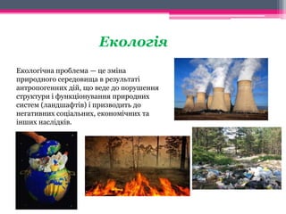 Екологія 
Екологічна проблема — це зміна 
природного середовища в результаті 
антропогенних дій, що веде до порушення 
структури і функціонування природних 
систем (ландшафтів) і призводить до 
негативних соціальних, економічних та 
інших наслідків. 
 
