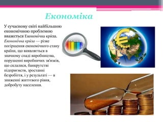Економіка 
́ 
У сучасному исвіті найбільшою 
економічною проблемою 
вважється Економі́чна крза. 
Економі́чна кри́ 
за — різке 
погіршення економічного стану 
країни, що виявляється в 
значному спаді виробництва, 
порушенні виробничих зв'язків, 
що склалися, банкрутстві 
підприємств, зростанні 
безробіття, і у результаті — в 
зниженні життєвого рівня, 
добробуту населення. 
 