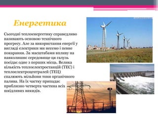 Енергетика 
Сьогодні теплоенергетику справедливо 
називають основою технічного 
прогресу. Але за використання енергії у 
вигляді електрики ми несемо і певне 
покарання. За масштабами впливу на 
навколишнє середовище ця галузь 
посідає одне з перших місць. Велика 
кількість теплоелектростанцій (ТЕС) і 
теплоелектроцентралей (ТЕЦ) 
спалюють мільйони тонн органічного 
палива. На їх частку припадає 
приблизно четверта частина всіх 
шкідливих викидів. 
 