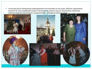  А сколько было интересных мероприятий в коллективе за эти годы: юбилеи, праздники, 
встречи! Я, как старейший педагог-воспитатель нашего сада (к сожалению, страшная 
текучка кадров),участвовала с удовольствием и азартом почти во всех! 
 