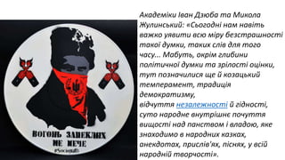 Академіки Іван Дзюба та Микола 
Жулинський: «Сьогодні нам навіть 
важко уявити всю міру безстрашності 
такої думки, таких слів для того 
часу... Мабуть, окрім глибини 
політичної думки та зрілості оцінки, 
тут позначилися ще й козацький 
темперамент, традиція 
демократизму, 
відчуття незалежності й гідності, 
суто народне внутрішнє почуття 
вищості над панством і владою, яке 
знаходимо в народних казках, 
анекдотах, прислів'ях, піснях, у всій 
народній творчості». 
 