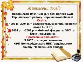 Життєвий досвід 
Народилася 10.04.1986 р. у селі Велика Буда 
Герцаївського району Чернівецької області. 
Освіта: 
1993 р.- 2004 р. − Великобудська загальноосвітня 
школа І – ІІІ ст., 
2004 р. −2009 р. − хімічний факультет ЧНУ ім. 
Юрія Федьковича. 
Професійна діяльність: 
З 2007 р. працюю вчителем 
хімії Великобудського НВК Герцаївського 
району Чернівецької області 
 