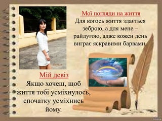 Мої погляди на життя 
Для когось життя здається 
зеброю, а для мене – 
райдугою, адже кожен день 
виграє яскравими барвами. 
Мій девіз 
Якщо хочеш, щоб 
життя тобі усміхнулось, 
спочатку усміхнись 
йому. 
 