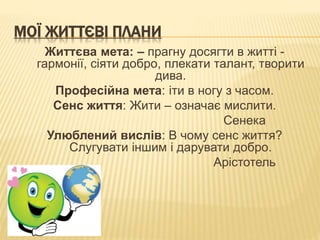 МОЇ ЖИТТЄВІ ПЛАНИ 
Життєва мета: – прагну досягти в житті - 
гармонії, сіяти добро, плекати талант, творити 
дива. 
Професійна мета: іти в ногу з часом. 
Сенс життя: Жити – означає мислити. 
Сенека 
Улюблений вислів: В чому сенс життя? 
Слугувати іншим і дарувати добро. 
Арістотель 
 