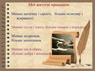 Мої життєві принципи 
Менше негативу і сірості, більше позитиву і 
яскравості. 
Менше суєти і хаосу, більше спокою і порядку. 
Менше заздрощів, 
більше захоплення. 
Менше зла й образ, 
більше добра і посмішок. 
 