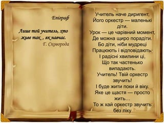 Учитель наче диригент, 
Його оркестр — маленькі 
діти. 
Урок — це чарівний момент, 
Де можна щиро порадіти. 
Бо діти, ніби мудреці 
Працюють і відповідають. 
І радісні хвилини ці, 
Що так частенько 
випадають. 
Учитель! Твій оркестр 
звучить! 
І буде жити поки й віку. 
Яке це щастя — просто 
жить… 
То ж хай оркестр звучить 
без ліку 
Епіграф 
Лише той учитель, хто 
живе так , як навчає. 
Г. Сковорода 
 
