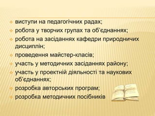  виступи на педагогічних радах; 
 робота у творчих групах та об’єднаннях; 
 робота на засіданнях кафедри природничих 
дисциплін; 
 проведення майстер-класів; 
 участь у методичних засіданнях району; 
 участь у проектній діяльності та наукових 
об’єднаннях; 
 розробка авторських програм; 
 розробка методичних посібників 
 