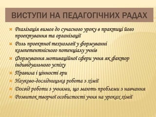 ВИСТУПИ НА ПЕДАГОГІЧНИХ РАДАХ 
 Реалізація вимог до сучасного уроку в практиці його 
проектування та організації 
 Роль проектної технології у формуванні 
компетентнісного потенціалу учнів 
 Формування мотиваційної сфери учня як фактор 
індивідуального успіху 
 Правила і цінності гри 
 Науково-дослідницька робота з хімії 
 Досвід роботи з учнями, що мають проблеми з навчання 
 Розвиток творчої особистості учня на уроках хімії 
 