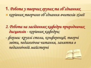 1. Робота у творчих групах та об’єднаннях 
 керівник творчого об’єднання вчителів хімії 
2. Робота на засіданнях кафедри природничих 
дисциплін - керівник кафедри; 
- форми: круглі столи, конференції, творчі 
звіти, педагогічне читання, заняття в 
педагогічній майстерні 
 