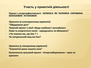 Участь у проектній діяльності 
 Проект з енергоефективності - БІОМАСА ЯК ПАЛИВНА СИРОВИНА 
БІОГАЗОВИХ УСТАНОВОК 
Проекти (в електронному варіанті): 
 “Обдаровані діти” 
 Творчий проект з хімії «Вода знайома і незнайома» 
 Пиво та енергетичні напої - заряджають чи вбивають? 
 «Чи знаємо ми, що їмо ? » 
 Чи натуральний мед ми їмо? 
Проекти (у паперовому варіанті): 
 “Екологічні рани нашого села” 
 Комплексно-цільовий проект «Енергозбереження – крок за 
кроком» 
 