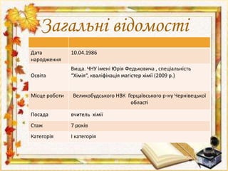 Загальні відомості 
Дата 
народження 
10.04.1986 
Освіта 
Вища. ЧНУ імені Юрія Федьковича , спеціальність 
“Хімія“, кваліфікація магістер хімії (2009 р.) 
Місце роботи Великобудського НВК Герцаївського р-ну Чернівецької 
області 
Посада вчитель хімії 
Стаж 7 років 
Категорія І категорія 
 