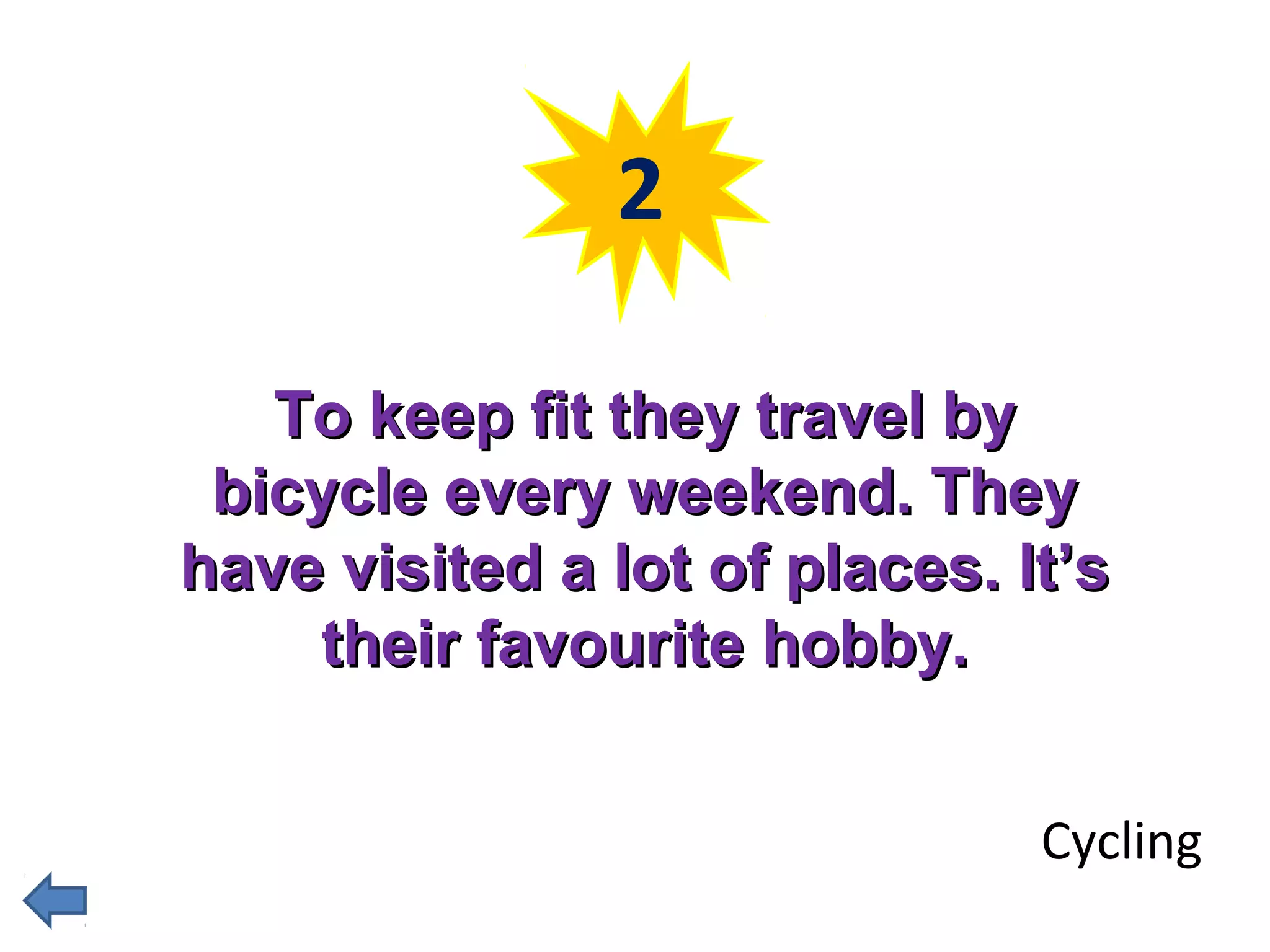 2 
TToo kkeeeepp ffiitt tthheeyy ttrraavveell bbyy 
bbiiccyyccllee eevveerryy wweeeekkeenndd.. TThheeyy 
hhaavvee vviissiitteedd aa lloott ooff ppllaacceess.. IItt’’ss 
tthheeiirr ffaavvoouurriittee hhoobbbbyy.. 
Cycling 
 