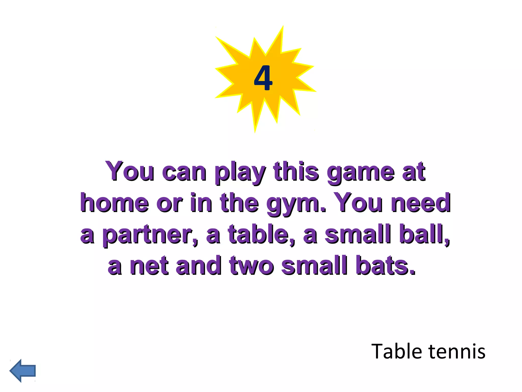 4 
YYoouu ccaann ppllaayy tthhiiss ggaammee aatt 
hhoommee oorr iinn tthhee ggyymm.. YYoouu nneeeedd 
aa ppaarrttnneerr,, aa ttaabbllee,, aa ssmmaallll bbaallll,, 
aa nneett aanndd ttwwoo ssmmaallll bbaattss.. 
Table tennis 
 