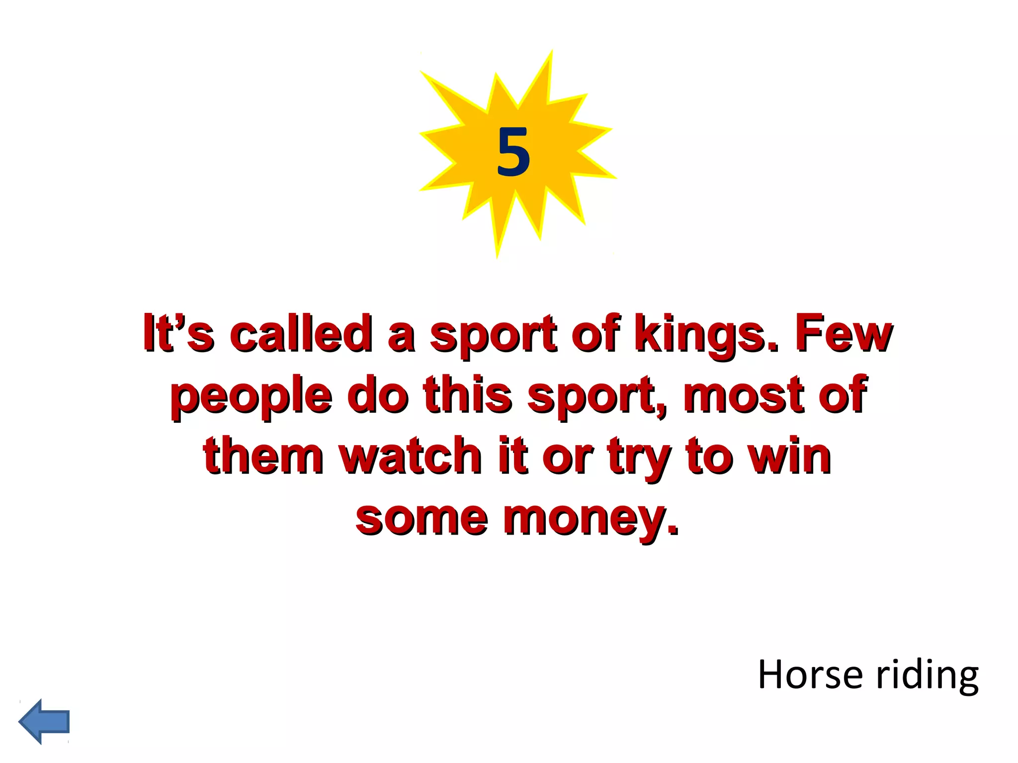 5 
IItt’’ss ccaalllleedd aa ssppoorrtt ooff kkiinnggss.. FFeeww 
ppeeooppllee ddoo tthhiiss ssppoorrtt,, mmoosstt ooff 
tthheemm wwaattcchh iitt oorr ttrryy ttoo wwiinn 
ssoommee mmoonneeyy.. 
Horse riding 
 