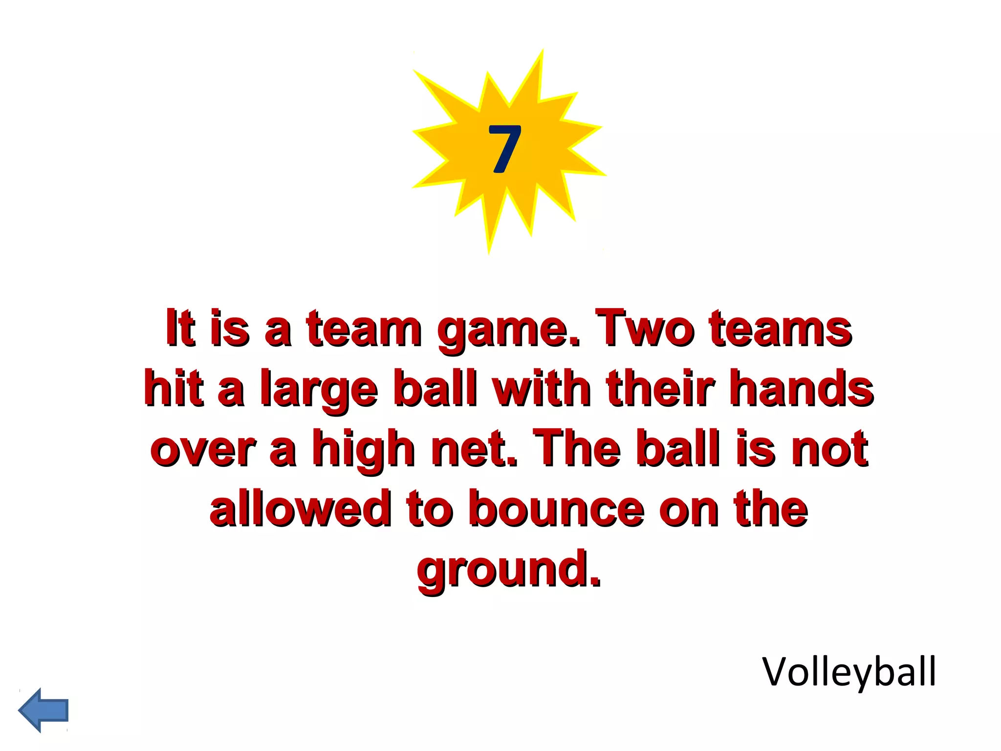7 
IItt iiss aa tteeaamm ggaammee.. TTwwoo tteeaammss 
hhiitt aa llaarrggee bbaallll wwiitthh tthheeiirr hhaannddss 
oovveerr aa hhiigghh nneett.. TThhee bbaallll iiss nnoott 
aalllloowweedd ttoo bboouunnccee oonn tthhee 
ggrroouunndd.. 
Volleyball 
 