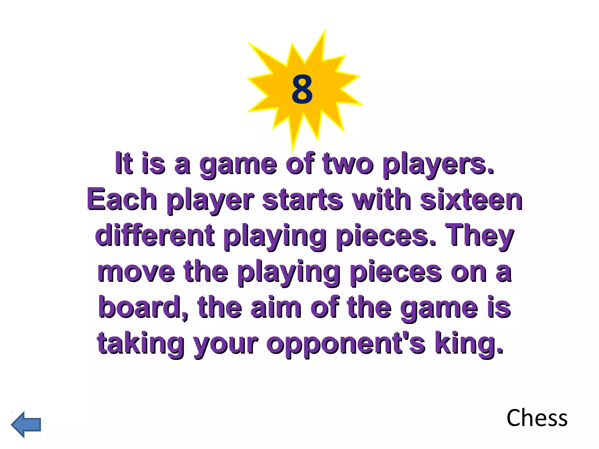 8 
IItt iiss aa ggaammee ooff ttwwoo ppllaayyeerrss.. 
EEaacchh ppllaayyeerr ssttaarrttss wwiitthh ssiixxtteeeenn 
ddiiffffeerreenntt ppllaayyiinngg ppiieecceess.. TThheeyy 
mmoovvee tthhee ppllaayyiinngg ppiieecceess oonn aa 
bbooaarrdd,, tthhee aaiimm ooff tthhee ggaammee iiss 
ttaakkiinngg yyoouurr ooppppoonneenntt''ss kkiinngg.. 
Chess 
 