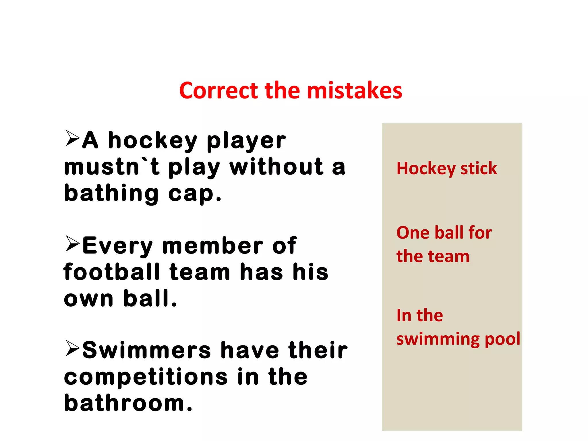 Correct the mistakes 
A hockey player 
mustn`t play without a 
bathing cap. 
Every member of 
football team has his 
own ball. 
Swimmers have their 
competitions in the 
bathroom. 
Hockey stick 
One ball for 
the team 
In the 
swimming pool 
 
