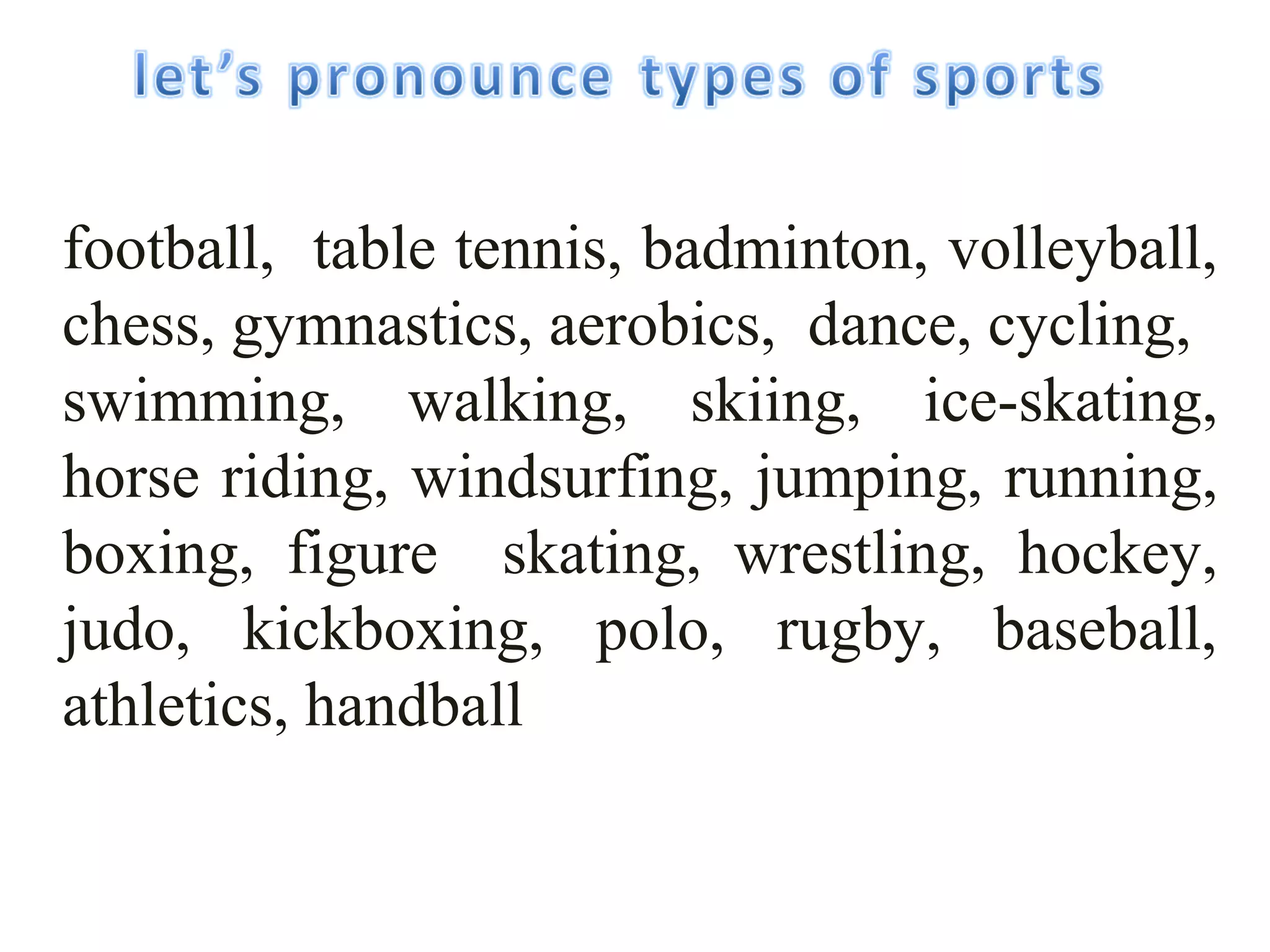 football, table tennis, badminton, volleyball, 
chess, gymnastics, aerobics, dаnсе, cycling, 
swimming, walking, skiing, ice-skating, 
horse riding, windsurfing, jumping, running, 
boxing, figure skating, wrestling, hockey, 
judo, kickboxing, polo, rugby, baseball, 
athletics, handball 
 