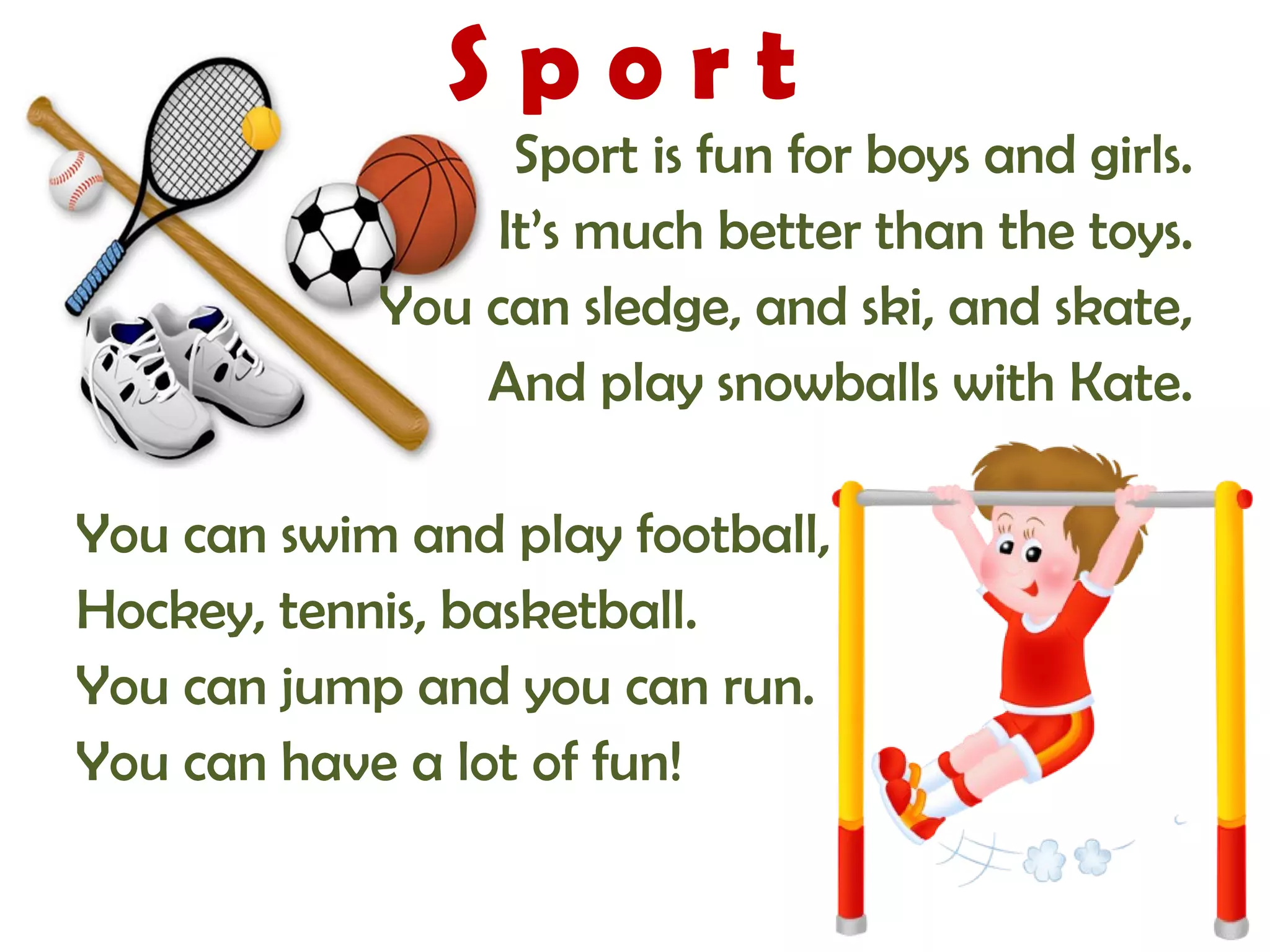 S p o r t 
Sport is fun for boys and girls. 
It’s much better than the toys. 
You can sledge, and ski, and skate, 
And play snowballs with Kate. 
You can swim and play football, 
Hockey, tennis, basketball. 
You can jump and you can run. 
You can have a lot of fun! 
 