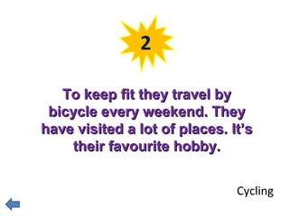 2 
TToo kkeeeepp ffiitt tthheeyy ttrraavveell bbyy 
bbiiccyyccllee eevveerryy wweeeekkeenndd.. TThheeyy 
hhaavvee vviissiitteedd aa lloott ooff ppllaacceess.. IItt’’ss 
tthheeiirr ffaavvoouurriittee hhoobbbbyy.. 
Cycling 
 