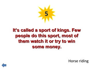 5 
IItt’’ss ccaalllleedd aa ssppoorrtt ooff kkiinnggss.. FFeeww 
ppeeooppllee ddoo tthhiiss ssppoorrtt,, mmoosstt ooff 
tthheemm wwaattcchh iitt oorr ttrryy ttoo wwiinn 
ssoommee mmoonneeyy.. 
Horse riding 
 