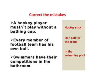 Correct the mistakes 
A hockey player 
mustn`t play without a 
bathing cap. 
Every member of 
football team has his 
own ball. 
Swimmers have their 
competitions in the 
bathroom. 
Hockey stick 
One ball for 
the team 
In the 
swimming pool 
 