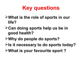 Key questions 
What is the role of sports in our 
life? 
Can doing sports help us be in 
good health? 
Why do people do sports? 
Is it necessary to do sports today? 
What is your favourite sport ? 
 